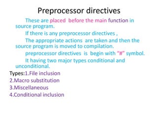 Preprocessor directives
These are placed before the main function in
source program.
If there is any preprocessor directives ,
The appropriate actions are taken and then the
source program is moved to compilation.
preprocessor directives is begin with “#” symbol.
It having two major types conditional and
unconditional.
Types:1.File inclusion
2.Macro substitution
3.Miscellaneous
4.Conditional inclusion
 