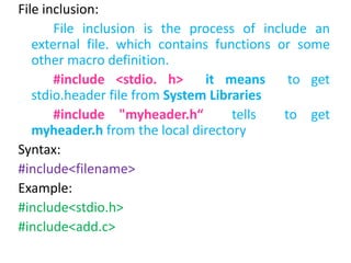 File inclusion:
File inclusion is the process of include an
external file. which contains functions or some
other macro definition.
#include <stdio. h> it means to get
stdio.header file from System Libraries
#include "myheader.h“ tells to get
myheader.h from the local directory
Syntax:
#include<filename>
Example:
#include<stdio.h>
#include<add.c>
 