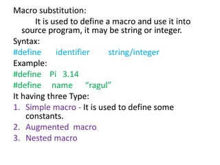 Macro substitution:
It is used to define a macro and use it into
source program, it may be string or integer.
Syntax:
#define identifier string/integer
Example:
#define Pi 3.14
#define name “ragul”
It having three Type:
1. Simple macro - It is used to define some
constants.
2. Augmented macro
3. Nested macro
 