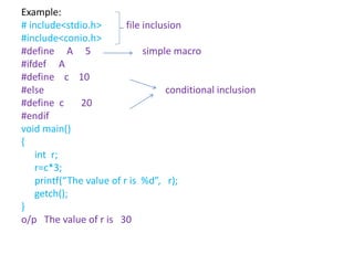 Example:
# include<stdio.h> file inclusion
#include<conio.h>
#define A 5 simple macro
#ifdef A
#define c 10
#else conditional inclusion
#define c 20
#endif
void main()
{
int r;
r=c*3;
printf(“The value of r is %d”, r);
getch();
}
o/p The value of r is 30
 