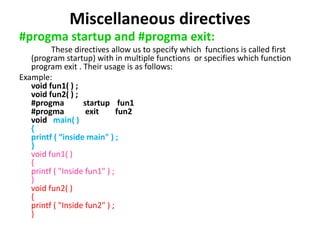 Miscellaneous directives
#progma startup and #progma exit:
These directives allow us to specify which functions is called first
(program startup) with in multiple functions or specifies which function
program exit . Their usage is as follows:
Example:
void fun1( ) ;
void fun2( ) ;
#progma startup fun1
#progma exit fun2
void main( )
{
printf ( “inside main" ) ;
}
void fun1( )
{
printf ( "Inside fun1" ) ;
}
void fun2( )
{
printf ( "Inside fun2" ) ;
}
 