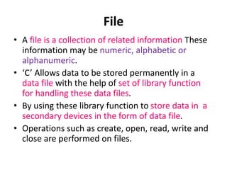 • A file is a collection of related information These
information may be numeric, alphabetic or
alphanumeric.
• ‘C’ Allows data to be stored permanently in a
data file with the help of set of library function
for handling these data files.
• By using these library function to store data in a
secondary devices in the form of data file.
• Operations such as create, open, read, write and
close are performed on files.
File
 