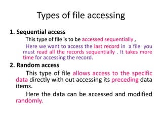 1. Sequential access
This type of file is to be accessed sequentially ,
Here we want to access the last record in a file you
must read all the records sequentially . It takes more
time for accessing the record.
2. Random access
This type of file allows access to the specific
data directly with out accessing its preceding data
items.
Here the data can be accessed and modified
randomly.
Types of file accessing
 