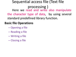 Here we read and write also manipulate
the character type of data, by using several
standard predefined library function.
Basic file Operations
– Opening a file
– Reading a file
– Writing a file
– Closing a file
Sequential access file (Text file
processing )
 