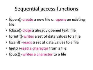 • fopen()-create a new file or opens an existing
file
• fclose()-close a already opened text file
• fprintf()-writes a set of data values to a file
• fscanf()-reads a set of data values to a file
• fgetc()-read a character from a file
• fputc() -writes a character to a file
Sequential access functions
 