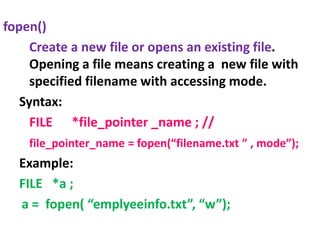 fopen()
Create a new file or opens an existing file.
Opening a file means creating a new file with
specified filename with accessing mode.
Syntax:
FILE *file_pointer _name ; //
file_pointer_name = fopen(“filename.txt ” , mode”);
Example:
FILE *a ;
a = fopen( “emplyeeinfo.txt”, “w”);
 