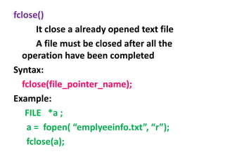 fclose()
It close a already opened text file
A file must be closed after all the
operation have been completed
Syntax:
fclose(file_pointer_name);
Example:
FILE *a ;
a = fopen( “emplyeeinfo.txt”, “r”);
fclose(a);
 