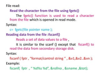 File read:
Read the character from the file using fgetc()
The fgetc() function is used to read a character
from the file which is opened in read mode.
Syntax:
c= fgetc(file pointer name );
Reading data from the file :fscanf()
Reads a set of data values to a file ,
It is similar to the scanf () except that fscanf() to
read the data from secondary storage disk.
Syntax:
fscanf ( fptr , “format/control string ” , &v1,&v2..&vn );
Example:
fscanf( fptr , “ %d%s %d”, &rollno , &sname ,&tot);
 