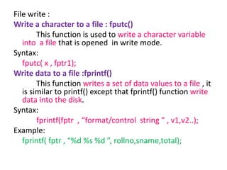 File write :
Write a character to a file : fputc()
This function is used to write a character variable
into a file that is opened in write mode.
Syntax:
fputc( x , fptr1);
Write data to a file :fprintf()
This function writes a set of data values to a file , it
is similar to printf() except that fprintf() function write
data into the disk.
Syntax:
fprintf(fptr , “format/control string ” , v1,v2..);
Example:
fprintf( fptr , “%d %s %d ”, rollno,sname,total);
 