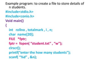 Example program: to create a file to store details of
n students.
#include<stdio.h>
#include<conio.h>
Void main()
{
int rollno , totalmark , i , n;
char name[20];
FILE *fptr;
fptr = fopen( “student.txt” , “w”);
clrscr();
printf(“enter the how many students”);
scanf( “%d” , &n);
 