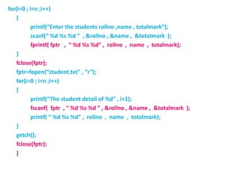 for(i=0 ; i<n ;i++)
{
printf(“Enter the students rollno ,name , totalmark”);
scanf(“ %d %s %d ” , &rollno , &name , &totalmark );
fprintf( fptr , “ %d %s %d” , rollno , name , totalmark);
}
fclose(fptr);
fptr=fopen(“student.txt” , “r”);
for(i=0 ; i<n ;i++)
{
printf(“The student detail of %d” , i+1);
fscanf( fptr , “ %d %s %d ” , &rollno , &name , &totalmark );
printf( “ %d %s %d” , rollno , name , totalmark);
}
getch();
fclose(fptr);
}
 
