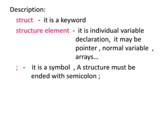 Description:
struct - it is a keyword
structure element - it is individual variable
declaration, it may be
pointer , normal variable ,
arrays…
; - it is a symbol , A structure must be
ended with semicolon ;
 