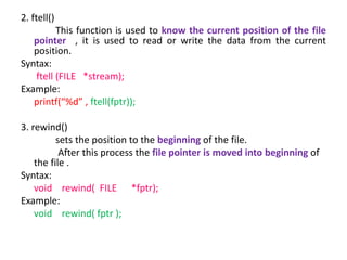2. ftell()
This function is used to know the current position of the file
pointer , it is used to read or write the data from the current
position.
Syntax:
ftell (FILE *stream);
Example:
printf(“%d” , ftell(fptr));
3. rewind()
sets the position to the beginning of the file.
After this process the file pointer is moved into beginning of
the file .
Syntax:
void rewind( FILE *fptr);
Example:
void rewind( fptr );
 