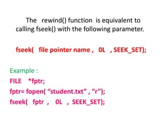 The rewind() function is equivalent to
calling fseek() with the following parameter.
fseek( file pointer name , 0L , SEEK_SET);
Example :
FILE *fptr;
fptr= fopen( “student.txt” , “r”);
fseek( fptr , 0L , SEEK_SET);
 