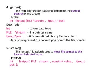 4. fgetpos()
The fgetpos() function is used to determine the current
position of the stream
Syntax:
int fgetpos (FILE *stream , fpos_t *pos);
Description:
int - return data type
FILE *stream - file pointer name
fpos_t*pos - it is predefined library file in stdio.h
Here pos represent the current position of the file pointer .
5. fsetpos()
The fsetpos() function is used to move file pointer to the
location indicated in pos.
SYNTAX:
int fsetpos( FILE stream , constant value , fpos_t
pos );
 