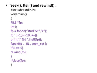 • fseek(), ftell() and rewind() :
#include<stdio.h>
void main()
{
FILE *fp;
int i;
fp = fopen(“stud.txt","r");
for (i=1;i<=10;i++){
printf(" %d ",ftell(fp));
fseek(fp , 0L , seek_set );
if (i == 5)
rewind(fp);
}
fclose(fp);
}
 