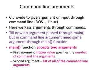 • C provide to give argument or input through
command line (DOS , Linux)
• Here we Pass arguments through commands.
• Till now no argument passed through main()
but in command line argument need some
argument through main() function.
• main() function accepts two arguments
– First argument integer value specifies the number
of command line arguments
– Second argument – list of all of the command line
arguments.
Command line arguments
 