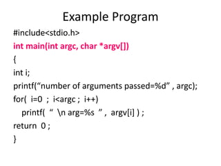 #include<stdio.h>
int main(int argc, char *argv[])
{
int i;
printf(“number of arguments passed=%d” , argc);
for( i=0 ; i<argc ; i++)
printf( “ n arg=%s ” , argv[i] ) ;
return 0 ;
}
Example Program
 