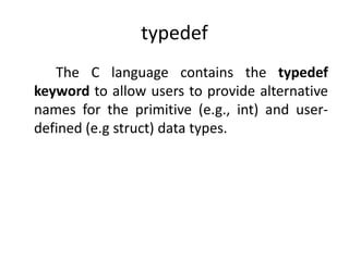 typedef
The C language contains the typedef
keyword to allow users to provide alternative
names for the primitive (e.g.,​ int) and user-
defined​ (e.g struct) data types.
 