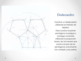 Dodecaedro 
Construir un dodecaedro 
utilizando el método de 
tejados: 
Para construir el primer 
pentágono investigué y 
conseguí construirlo 
utilizando la proporción 
áurea, de tal manera que 
construí el resto de los 
pentágonos únicamente 
con compás y escuadras. 
 