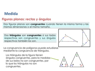 Medida	
  
Figuras planas: rectas y ángulos
 Dos figuras planas son congruentes cuando tienen la misma forma y las
 mismas dimensiones o el mismo tamaño.


 Dos triángulos son congruentes si sus lados
 respectivos son congruentes y sus ángulos
 respectivos también los son.

 La congruencia de polígonos puede estudiarse
 mediante la congruencia de triángulos.
  Los triángulos de la figura tienen
  ángulos congruentes, pero la medidas
  de sus lados no son congruentes, por
  lo que los triángulos no son
  congruentes.
 