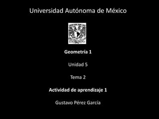 Universidad Autónoma de México
Geometría 1
Unidad 5
Tema 2
Actividad de aprendizaje 1
Gustavo Pérez García
 