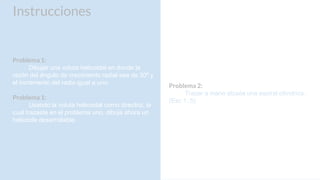 Instrucciones
Problema 1:
Dibujar una voluta helicoidal en donde la
razón del ángulo de crecimiento radial sea de 30º y
el incremento del radio igual a uno.
Problema 1:
Usando la voluta helicoidal como directriz, la
cual trazaste en el problema uno, dibuja ahora un
helicoide desarrollable.
Problema 2:
Trazar a mano alzada una espiral cilíndrica.
(Esc 1:.5)
 