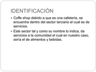 IDENTIFICACIÓN
 Coffe shop debido a que es una cafetería, se
encuentra dentro del sector terciario el cual es de
servicios.
 Este sector tal y como su nombre lo indica, da
servicios a la comunidad el cual en nuestro caso,
sería el de alimentos y bebidas.
 
