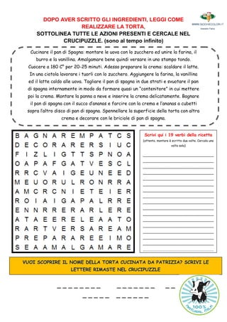 DOPO AVER SCRITTO GLI INGREDIENTI, LEGGI COME
REALIZZARE LA TORTA,
SOTTOLINEA TUTTE LE AZIONI PRESENTI E CERCALE NEL
CRUCIPUZZLE. (sono al tempo infinito)
Cucinare il pan di Spagna: montare le uova con lo zucchero ed unire la farina, il
burro e la vanillina. Amalgamare bene quindi versare in uno stampo tondo.
Cuocere a 180 C° per 20-25 minuti. Adesso preparare la crema: scaldare il latte.
In una ciotola lavorare i tuorli con lo zucchero. Aggiungere la farina, la vanillina
ed il latte caldo alle uova. Tagliare il pan di spagna in due strati e svuotare il pan
di spagna internamente in modo da formare quasi un “contenitore” in cui mettere
poi la crema. Montare la panna a neve e inserire la crema delicatamente. Bagnare
il pan di spagna con il succo d’ananas e farcire con la crema e l’ananas a cubetti
sopra l’altro disco di pan di spagna. Spennellare la superficie della torta con altra
crema e decorare con le briciole di pan di spagna.
Scrivi qui i 19 verbi della ricetta
(attento, montare è scritto due volte. Cercalo una
volta sola)
__________________________________
__________________________________
__________________________________
__________________________________
__________________________________
__________________________________
__________________________________
__________________________________
__________________________________
__________________________________
__________________________________
__________________________________
__________________________________
__________________________________
__________________________________
__________________________________
__________________________________
__________________________________
VUOI SCOPRIRE IL NOME DELLA TORTA CUCINATA DA PATRIZIA? SCRIVI LE
LETTERE RIMASTE NEL CRUCIPUZZLE
_ _ _ _ _ _ _ _ _ _ _ _ _ _ _ _ _
_ _ _ _ _ _ _ _ _ _ _
 