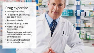 Drug expertise
• dose optimization.
• In addition, pharmacists
can assist with:
• Automatic alerts
• automatic stop orders
• Alerts -drug-drug
interactions
• Encouraging prescribers to
document dose, duration,
and indication
• Development treatment
recommendations.
 