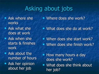 Asking about jobs Ask where she works Ask what she does at work Ask when she starts & finishes work Ask about the number of hours Ask her opinion about her job Where does she work? What does she do at work? When does she start work? When does she finish work? How many hours a day does she work? What does she think about her job? 