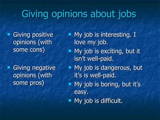 Giving opinions about jobs Giving positive opinions (with some cons) Giving negative opinions (with some pros) My job is interesting. I love my job. My job is exciting, but it isn’t well-paid. My job is dangerous, but it’s is well-paid. My job is boring, but it’s easy. My job is difficult. 