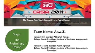 Stage 1 
The 
Preliminary 
Round 
Team Name: A two Z.. 
Name of first member: Abhishek Kamble 
College Name: Symbiosis Institute of Business Management, 
Bangalore 
Name of second member: Namit Agrawal 
College Name: Symbiosis Institute of Business Management, 
Bangalore 
 