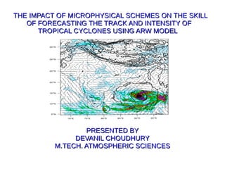 THE IMPACT OF MICROPHYSICAL SCHEMES ON THE SKILLTHE IMPACT OF MICROPHYSICAL SCHEMES ON THE SKILL
OF FORECASTING THE TRACK AND INTENSITY OFOF FORECASTING THE TRACK AND INTENSITY OF
TROPICAL CYCLONES USING ARW MODELTROPICAL CYCLONES USING ARW MODEL
PRESENTED BYPRESENTED BY
DEVANIL CHOUDHURYDEVANIL CHOUDHURY
M.TECH. ATMOSPHERIC SCIENCESM.TECH. ATMOSPHERIC SCIENCES
 