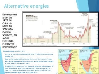 Alternative energies
Development
after the
1973 Oil
Crisis 
NEED TO
SEEK NEW
ENERGY
SOURCES, TO
AVOID
EXTERNAL
ENERGETIC
DEPENDENCE.
YOM KIPPUR WAR (6-25 Oct. 1973):
• Coalition of Arab states (led by Egypt & Syria) VS Israel (who received help
from the US).
• Egypt and Syria attacked Israel unexpectedly, since they wanted to regain
the Sinai and the Golan Heights respectively, territories that were occupied
by Israel since the Six-Day War (1967).
• CONSEQUENCE: in response to U.S. support of Israel, the Arab members of
OPEC (Organization of the Petroleum Exporting Countries), decided to
reduce oil production & declared an embargo against the USA and other
Western countries, causing the 1973 energy crisis.
 