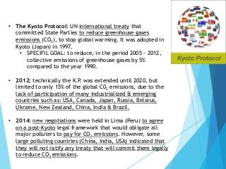 • The Kyoto Protocol: UN international treaty that
committed State Parties to reduce greenhouse gases
emissions (CO2), to stop global warming. It was adopted in
Kyoto (Japan) in 1997.
• SPECIFIL GOAL: to reduce, in the period 2005 - 2012,
collective emissions of greenhouse gases by 5%
compared to the year 1990.
• 2012: technically the K.P. was extended until 2020, but
limited to only 15% of the global C02 emissions, due to the
lack of participation of many industrialized & emerging
countries such as: USA, Canada, Japan, Russia, Belarus,
Ukraine, New Zealand, China, India & Brazil.
• 2014: new negotiations were held in Lima (Peru) to agree
on a post-Kyoto legal framework that would obligate all
major polluters to pay for CO2 emissions. However, some
large polluting countries (China, India, USA) indicated that
they will not ratify any treaty that will commit them legally
to reduce CO2 emissions.
 
