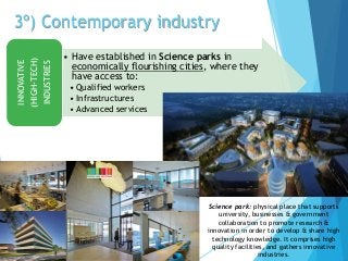 3º) Contemporary industry
• Have established in Science parks in
economically flourishing cities, where they
have access to:
• Qualified workers
• Infrastructures
• Advanced services
INNOVATIVE
(HIGH-TECH)
INDUSTRIES
Science park: physical place that supports
university, businesses & government
collaboration to promote research &
innovation in order to develop & share high
technology knowledge. It comprises high
quality facilities, and gathers innovative
industries.
 