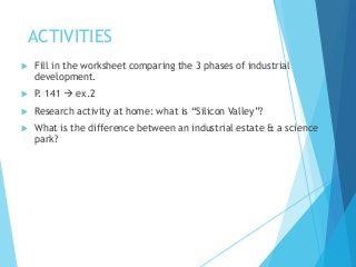 ACTIVITIES
 Fill in the worksheet comparing the 3 phases of industrial
development.
 P. 141  ex.2
 Research activity at home: what is “Silicon Valley”?
 What is the difference between an industrial estate & a science
park?
 