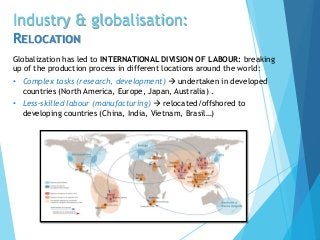 Industry & globalisation:
RELOCATION
Globalization has led to INTERNATIONAL DIVISION OF LABOUR: breaking
up of the production process in different locations around the world:
• Complex tasks (research, development)  undertaken in developed
countries (North America, Europe, Japan, Australia) .
• Less-skilled labour (manufacturing)  relocated/offshored to
developing countries (China, India, Vietnam, Brasil…)
 