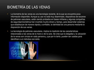 BIOMETRÍA DE LAS VENAS
• La biometría de las venas es una tecnología reciente, de la que se encuentra poca
información disponible. Aunque su uso no está muy diseminado, dispositivos de escaneo
de patrones vasculares, están siendo probados en bases militares y algunas compañías
de seguridad biométrica han invertido mucho dinero y tiempo, para desarrollar sistemas
que establezcan de manera rápida y confiable, la identidad de una persona mediante la
disposición de sus venas.
• La tecnología de patrones vasculares, implica la medición de las características
relacionadas a las venas de la mano o de la cara. Se cree que la delgadez y la ubicación
de la venas son únicas en cada persona y, que por lo tanto, pueden ser usadas para
identificar a un individuo con éxito.
 