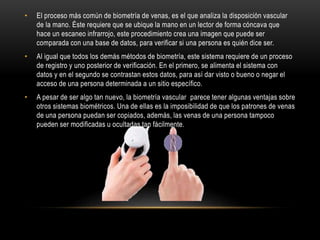 • El proceso más común de biometría de venas, es el que analiza la disposición vascular
de la mano. Éste requiere que se ubique la mano en un lector de forma cóncava que
hace un escaneo infrarrojo, este procedimiento crea una imagen que puede ser
comparada con una base de datos, para verificar si una persona es quién dice ser.
• Al igual que todos los demás métodos de biometría, este sistema requiere de un proceso
de registro y uno posterior de verificación. En el primero, se alimenta el sistema con
datos y en el segundo se contrastan estos datos, para así dar visto o bueno o negar el
acceso de una persona determinada a un sitio específico.
• A pesar de ser algo tan nuevo, la biometría vascular parece tener algunas ventajas sobre
otros sistemas biométricos. Una de ellas es la imposibilidad de que los patrones de venas
de una persona puedan ser copiados, además, las venas de una persona tampoco
pueden ser modificadas u ocultadas tan fácilmente.
 