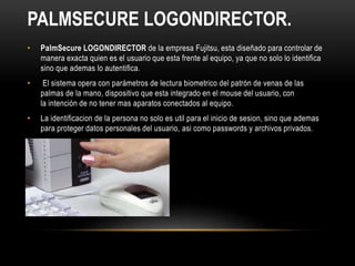 • PalmSecure LOGONDIRECTOR de la empresa Fujitsu, esta diseñado para controlar de
manera exacta quien es el usuario que esta frente al equipo, ya que no solo lo identifica
sino que ademas lo autentifica.
• El sistema opera con parámetros de lectura biometrico del patrón de venas de las
palmas de la mano, dispositivo que esta integrado en el mouse del usuario, con
la intención de no tener mas aparatos conectados al equipo.
• La identificacion de la persona no solo es util para el inicio de sesion, sino que ademas
para proteger datos personales del usuario, asi como passwords y archivos privados.
PALMSECURE LOGONDIRECTOR.
 