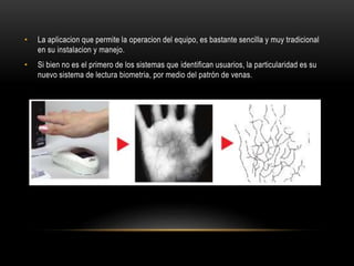 • La aplicacion que permite la operacion del equipo, es bastante sencilla y muy tradicional
en su instalacion y manejo.
• Si bien no es el primero de los sistemas que identifican usuarios, la particularidad es su
nuevo sistema de lectura biometria, por medio del patrón de venas.
 