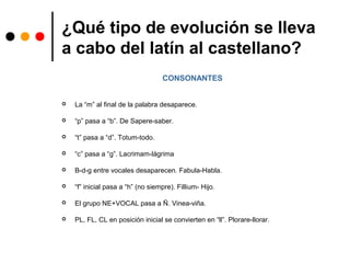 ¿Qué tipo de evolución se lleva
a cabo del latín al castellano?
CONSONANTES
 La “m” al final de la palabra desaparece.
 “p” pasa a “b”. De Sapere-saber.
 “t” pasa a “d”. Totum-todo.
 “c” pasa a “g”. Lacrimam-lágrima
 B-d-g entre vocales desaparecen. Fabula-Habla.
 “f” inicial pasa a “h” (no siempre). Fillium- Hijo.
 El grupo NE+VOCAL pasa a Ñ. Vinea-viña.
 PL, FL, CL en posición inicial se convierten en “ll”. Plorare-llorar.
 