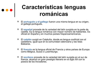Características lenguas
románicas
 El portugués y el gallego fueron una misma lengua en su origen,
el gallego-portugués.
 El español procede de la variedad del latín surgida en la parte de
castilla. Es la lengua románica con mayor número de hablantes. Es
oficial en España y en muchos países hispanoamericanos.
 El catalán surgió en Cataluña, donde es lengua cooficial con el
castellano, igual que en la comunidad valenciana y las Islas
Baleares.
 El francés es la lengua oficial de Francia y otros países de Europa
como Bélgica, Suiza o Luxemburgo.
 El occitano procede de la variedad del latín surgida en el sur de
francia, alcanzó un gran prestigio literario en el siglo XII con la
poesía de los trovadores.
 