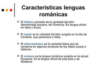 Características lenguas
románicas
 El italiano procede de la variedad del latín
denominada toscano, de Florencia. Es lengua oficial
en Italia y Suiza.
 El sardo es la variedad del latín surgida en la isla de
Cerdeña, que pertenece a Italia.
 El retorrománico es la variedad latina que se
conserva en algunos enclaves de los Alpes suizos e
italianos.
 El rumano es la lengua románica surgida en la actual
Rumanía. Es la lengua oficial de este país y de
Moldavia.
 