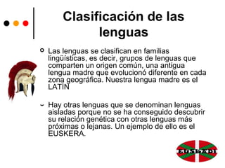 Clasificación de las
lenguas
 Las lenguas se clasifican en familias
lingüísticas, es decir, grupos de lenguas que
comparten un origen común, una antigua
lengua madre que evolucionó diferente en cada
zona geográfica. Nuestra lengua madre es el
LATÍN
 Hay otras lenguas que se denominan lenguas
aisladas porque no se ha conseguido descubrir
su relación genética con otras lenguas más
próximas o lejanas. Un ejemplo de ello es el
EUSKERA.
 