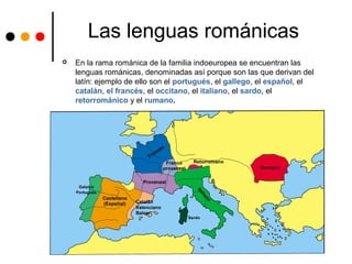 Las lenguas románicas
 En la rama románica de la familia indoeuropea se encuentran las
lenguas románicas, denominadas así porque son las que derivan del
latín: ejemplo de ello son el portugués, el gallego, el español, el
catalán, el francés, el occitano, el italiano, el sardo, el
retorrománico y el rumano.
 
