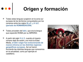 Origen y formación
 Todas estas lenguas surgieron en la zona sur
europea de los territorios conquistados por los
romanos entre los siglos III a.C. y V d.C.
(periodo de ROMANIZACIÓN)
 Todas proceden del latín, que era la lengua
que expandió ROMA por su IMPERIO.
 A partir del siglo V d. C. cuando el imperio
romano dejó de existir y se inició la Edad
Media, el latín vulgar fue evolucionando de
manera diversa en las distintas regiones
geográficas europeas. Así se fueron
formando las distintas lenguas que conocemos
en la actualidad, como por ejemplo el
castellano.
 