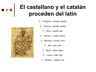 El castellano y el catalán
proceden del latín
 Templum – templo, temple
 Tempus – tiempo, temps
 Sors – suerte, sort
 somnus – sueño, somni
 Mundus – mundo, món
 Aer – aire, aire
 Aqua – agua, aigua
 Lupus – lobo, llop
 Corpus – cuerpo, cos
 